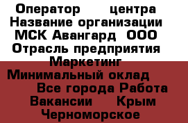 Оператор Call-центра › Название организации ­ МСК Авангард, ООО › Отрасль предприятия ­ Маркетинг › Минимальный оклад ­ 30 000 - Все города Работа » Вакансии   . Крым,Черноморское